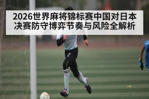 2026世界麻将锦标赛中国对日本决赛防守博弈节奏与风险全解析